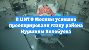 В ЦИТО Москвы успешно прооперировали главу района Курщины Волобуева