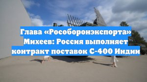 Глава «Рособоронэкспорта» Михеев: Россия выполняет контракт поставок С-400 Индии