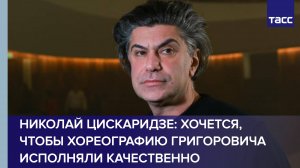 Николай Цискаридзе: мне хочется, чтобы хореографию Григоровича исполняли качественно