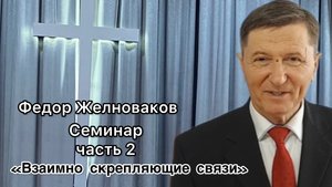 Желноваков Федор Иванович
«Семинар
Часть 2
«Взаимно скрепляющим связи»