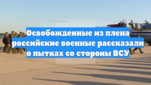 Освобожденные из плена российские военные рассказали о пытках со стороны ВСУ