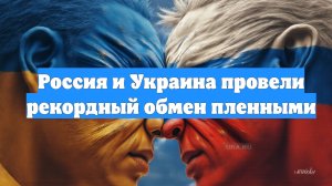 Россия и Украина провели рекордный обмен пленными