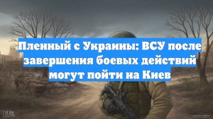 Пленный с Украины: ВСУ после завершения боевых действий могут пойти на Киев