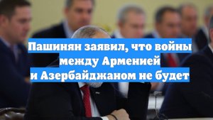Пашинян заявил, что войны между Арменией и Азербайджаном не будет