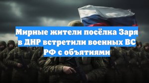 Мирные жители посёлка Заря в ДНР встретили военных ВС РФ с объятиями