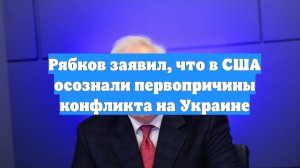 Рябков заявил, что в США осознали первопричины конфликта на Украине