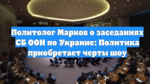 Политолог Марков о заседаниях СБ ООН по Украине: Политика приобретает черты шоу