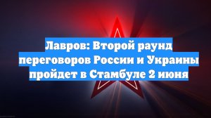 Лавров: Второй раунд переговоров России и Украины пройдет в Стамбуле 2 июня