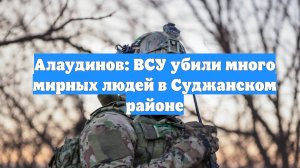 Алаудинов: ВСУ убили много мирных людей в Суджанском районе