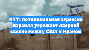 NYT: потенциальная агрессия Израиля угрожает ядерной сделке между США и Ираном