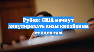 Рубио: США начнут аннулировать визы китайским студентам
