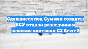 Сдавшиеся под Сумами солдаты ВСУ отдали разведчикам чешские винтовки CZ Bren-2