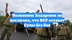 Полковник Ходаренок не исключил, что ВСУ оставят Сумы без боя