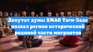 Депутат думы ХМАО Таги-Заде назвал регион исторической родиной части мигрантов
