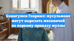 Схиигумен Гавриил: мусульмане могут вырезать москвичей по первому приказу муллы
