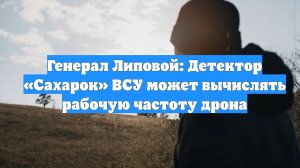 Генерал Липовой: Детектор «Сахарок» ВСУ может вычислять рабочую частоту дрона