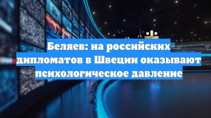 Беляев: на российских дипломатов в Швеции оказывают психологическое давление