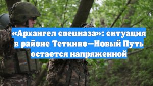 «Архангел спецназа»: ситуация в районе Теткино—Новый Путь остается напряженной