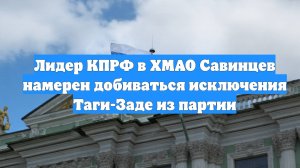 Лидер КПРФ в ХМАО Савинцев намерен добиваться исключения Таги-Заде из партии