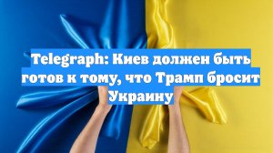 Telegraph: Киев должен быть готов к тому, что Трамп бросит Украину