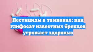 Пестициды в тампонах: как глифосат известных брендов угрожает здоровью