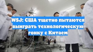 WSJ: США тщетно пытаются выиграть технологическую гонку с Китаем