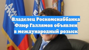 Владелец Роскомснаббанка Флюр Галлямов объявлен в международный розыск