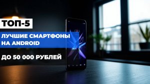 Топ-5 Android-смартфонов до 50 000 рублей 📱✨ Лучшие модели 2025 года в одном видео!