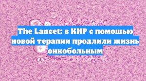 The Lancet: в КНР с помощью новой терапии продлили жизнь онкобольным