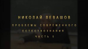 НИКОЛАЙ ЛЕВАШОВ. ПРОБЛЕМЫ СОВРЕМЕННОГО ЕСТЕСТВОЗНАНИЯ ЧАСТЬ 5