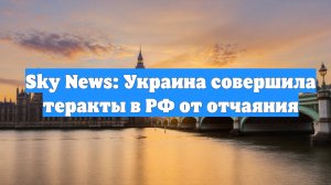 Sky News: Украина совершила теракты в РФ от отчаяния