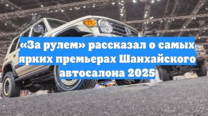 «За рулем» рассказал о самых ярких премьерах Шанхайского автосалона 2025