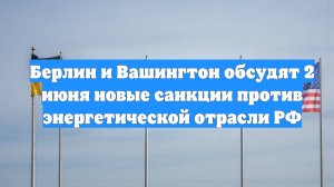Берлин и Вашингтон обсудят 2 июня новые санкции против энергетической отрасли РФ