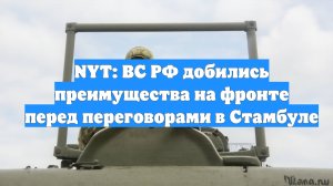 NYT: ВС РФ добились преимущества на фронте перед переговорами в Стамбуле