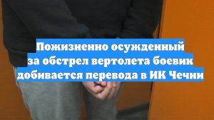 Пожизненно осужденный за обстрел вертолета боевик добивается перевода в ИК Чечни