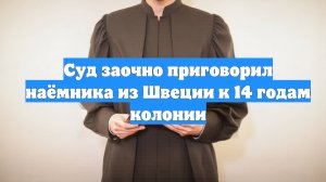 Суд заочно приговорил наёмника из Швеции к 14 годам колонии