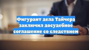 Фигурант дела Тайчера заключил досудебное соглашение со следствием