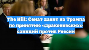 The Hill: Сенат давит на Трампа по принятию «драконовских» санкций против России