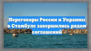Переговоры России и Украины в Стамбуле завершились рядом соглашений