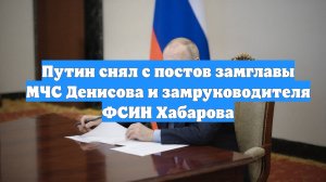 Путин снял с постов замглавы МЧС Денисова и замруководителя ФСИН Хабарова