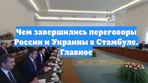 Чем завершились переговоры России и Украины в Стамбуле. Главное