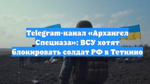 Telegram-канал «Архангел Спецназа»: ВСУ хотят блокировать солдат РФ в Теткино