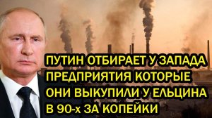 ПУТИН ОТБИРАЕТ У ЗАПАДА ПРЕДПРИЯТИЯ КОТОРЫЕ ОНИ ВЫКУПИЛИ У ЕЛЬЦИНА В 90-х ЗА КОПЕЙКИ