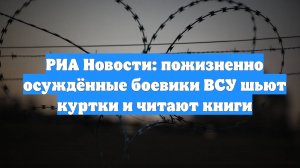 РИА Новости: пожизненно осуждённые боевики ВСУ шьют куртки и читают книги
