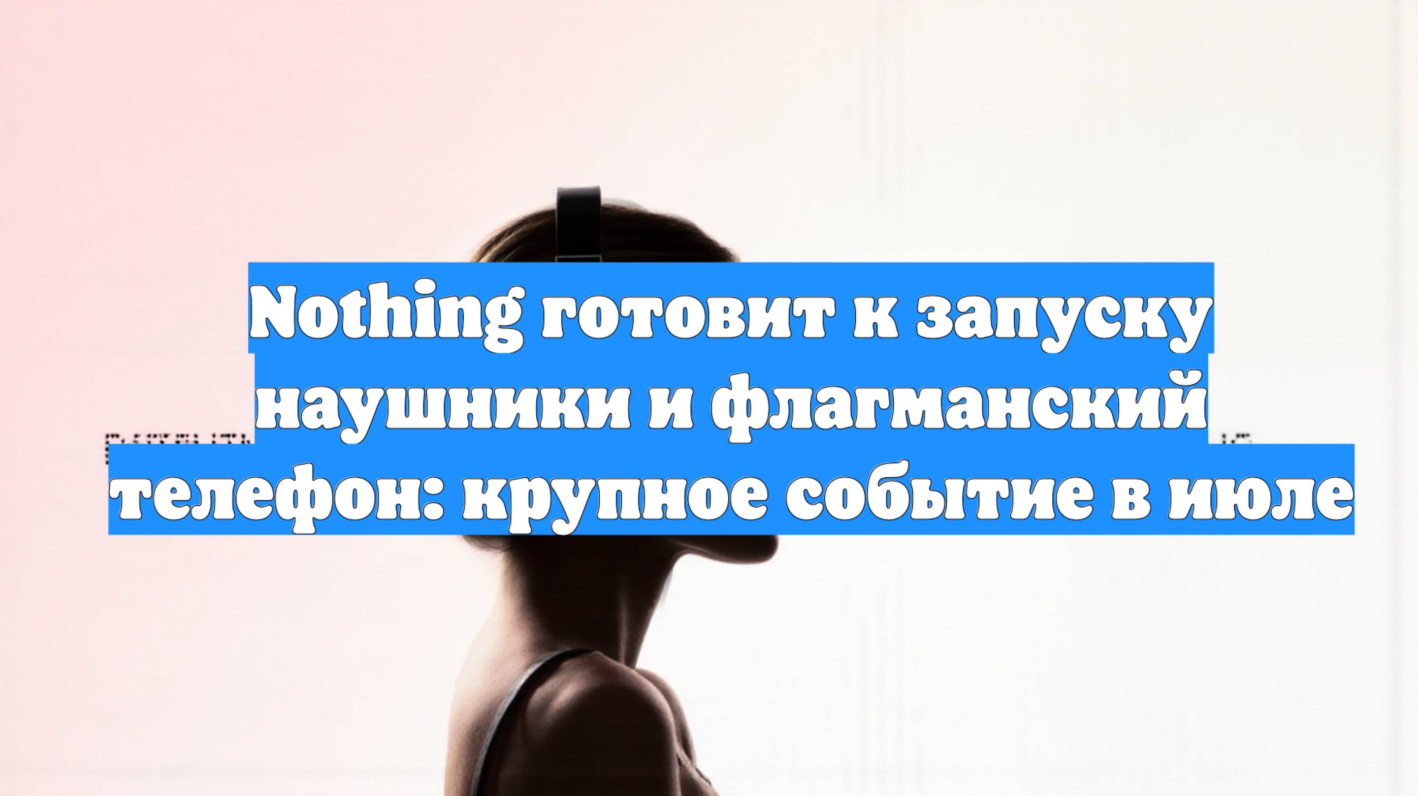 Nothing готовит к запуску наушники и флагманский телефон: крупное событие в июле