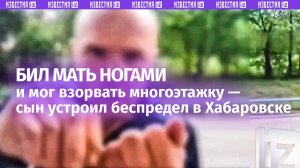 Избил мать у подъезда и пытался взорвать дом: видео похождений агрессора из Хабаровска