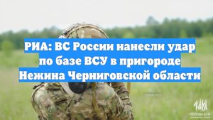 РИА: ВС России нанесли удар по базе ВСУ в пригороде Нежина Черниговской области