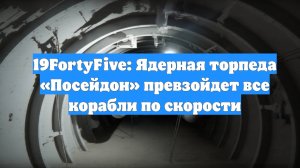 19FortyFive: Ядерная торпеда «Посейдон» превзойдет все корабли по скорости