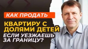 Как продать квартиру с долями детей при переезде за границу?