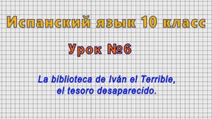 Испанский язык 10 класс (Урок№6 - La biblioteca de Ivan el Terrible, el tesoro desaparecido.)